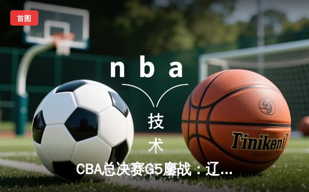 CBA总决赛G5鏖战：辽宁男篮加时险胜广东，成功卫冕总冠军