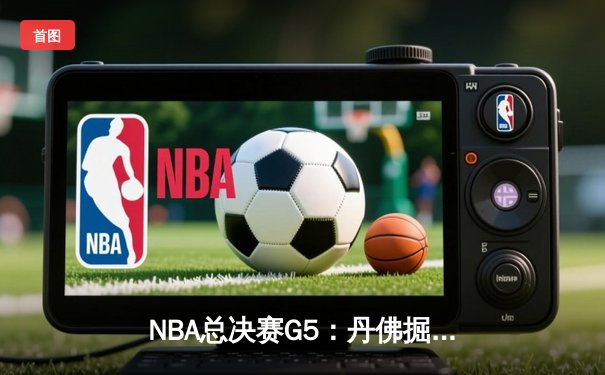 NBA总决赛G5：丹佛掘金逆转迈阿密热火，约基奇三双率队夺赛点