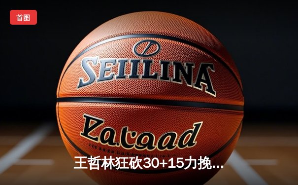 王哲林狂砍30+15力挽狂澜 上海久事加时赛险胜广东宏远