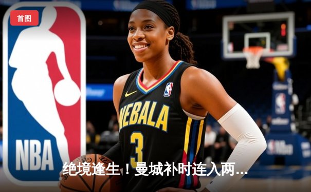 绝境逢生！曼城补时连入两球逆转拜仁，总比分4-3惊险晋级欧冠四强