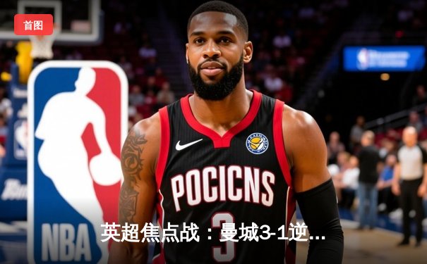 英超焦点战：曼城3-1逆转曼联，哈兰德双响锁定胜局