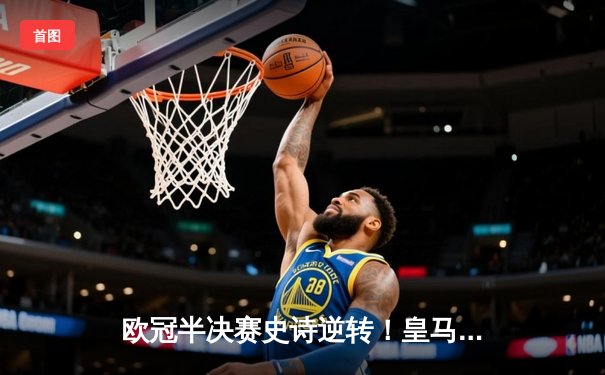 欧冠半决赛史诗逆转！皇马加时赛3-2绝杀拜仁，维尼修斯双响贝林厄姆制胜