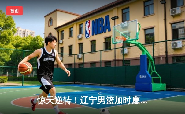 惊天逆转！辽宁男篮加时鏖战力克广东，张镇麟狂砍38分夺赛点