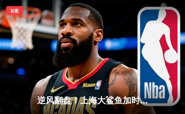 逆风翻盘！上海大鲨鱼加时险胜广东华南虎，王哲林独揽38分创赛季新高